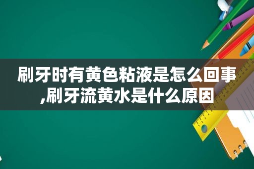 刷牙时有黄色粘液是怎么回事,刷牙流黄水是什么原因