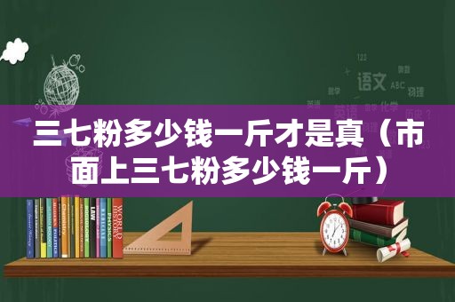 三七粉多少钱一斤才是真（市面上三七粉多少钱一斤）