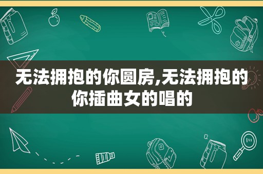 无法拥抱的你圆房,无法拥抱的你插曲女的唱的