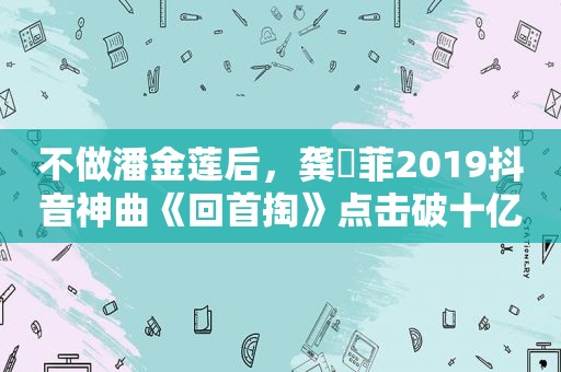 不做潘金莲后，龚玥菲2019抖音神曲《回首掏》点击破十亿