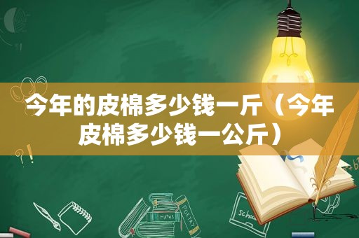 今年的皮棉多少钱一斤（今年皮棉多少钱一公斤）