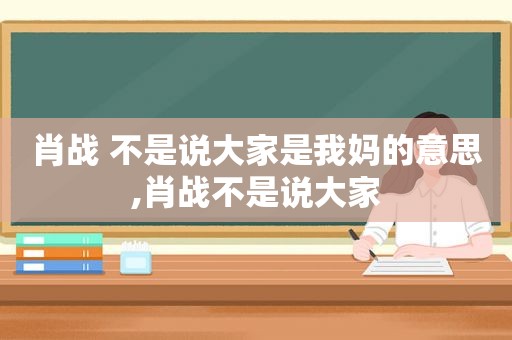 肖战 不是说大家是我妈的意思,肖战不是说大家