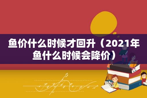 鱼价什么时候才回升（2021年鱼什么时候会降价）