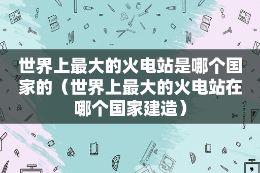 世界上最大的火电站是哪个国家的（世界上最大的火电站在哪个国家建造）