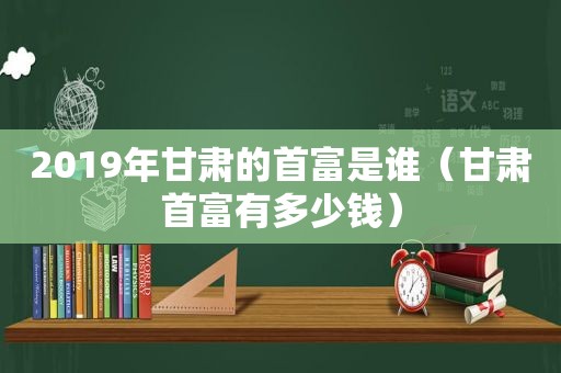 2019年甘肃的首富是谁（甘肃首富有多少钱）