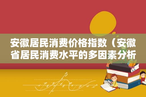 安徽居民消费价格指数（安徽省居民消费水平的多因素分析）