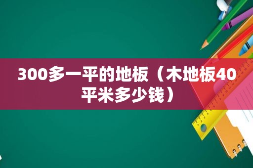 300多一平的地板（木地板40平米多少钱）