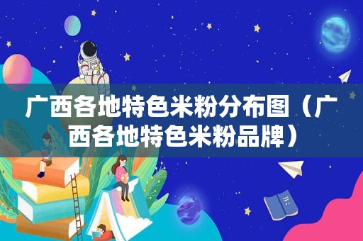 广西各地特色米粉分布图（广西各地特色米粉品牌）