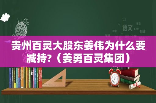 贵州百灵大股东姜伟为什么要减持?（姜勇百灵集团）