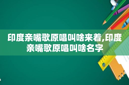 印度亲嘴歌原唱叫啥来着,印度亲嘴歌原唱叫啥名字