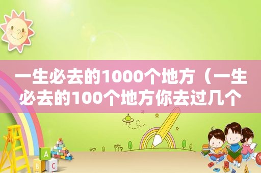 一生必去的1000个地方（一生必去的100个地方你去过几个地方是什么歌）