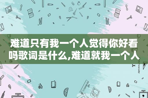 难道只有我一个人觉得你好看吗歌词是什么,难道就我一个人觉得你好看吗