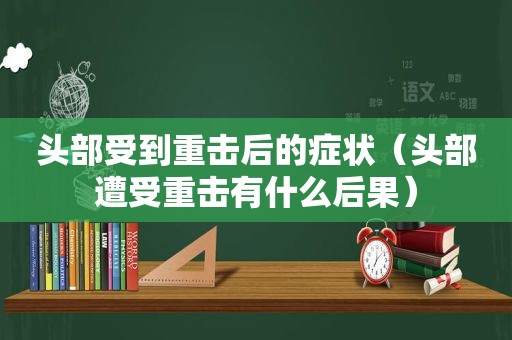 头部受到重击后的症状（头部遭受重击有什么后果）