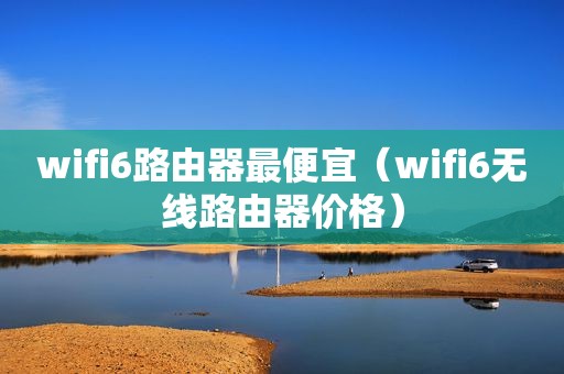 wifi6路由器最便宜（wifi6无线路由器价格）