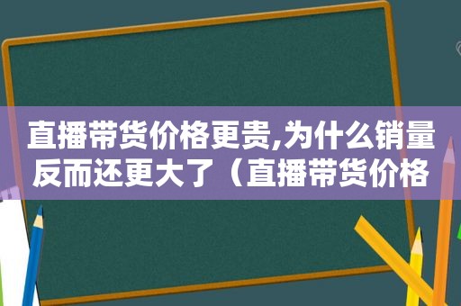 直播带货价格更贵,为什么销量反而还更大了（直播带货价格为什么那么低）