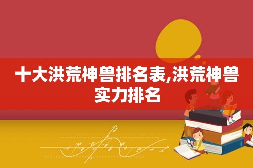 十大洪荒神兽排名表,洪荒神兽实力排名