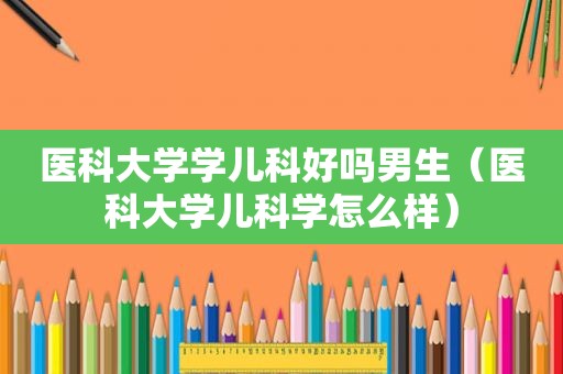 医科大学学儿科好吗男生（医科大学儿科学怎么样）