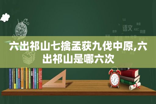 六出祁山七擒孟获九伐中原,六出祁山是哪六次