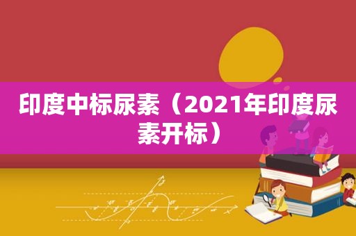 印度中标尿素（2021年印度尿素开标）