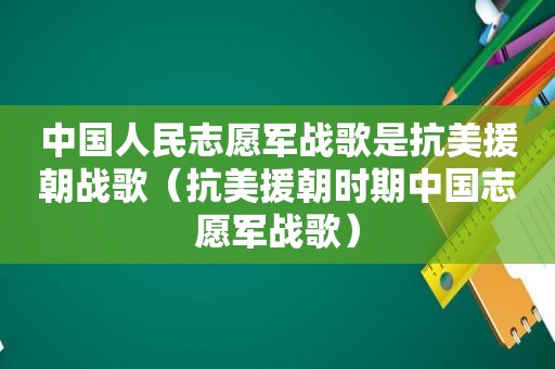 中国人民志愿军战歌是抗美援朝战歌（抗美援朝时期中国志愿军战歌）