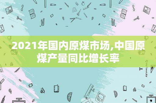 2021年国内原煤市场,中国原煤产量同比增长率