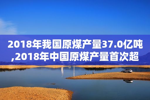 2018年我国原煤产量37.0亿吨,2018年中国原煤产量首次超过煤控指标