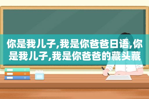 你是我儿子,我是你爸爸日语,你是我儿子,我是你爸爸的藏头藏尾诗