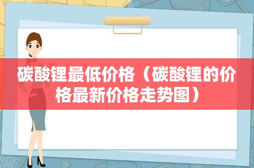 碳酸锂最低价格（碳酸锂的价格最新价格走势图）