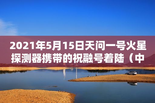 2021年5月15日天问一号火星探测器携带的祝融号着陆（中国火星探测器最新消息）