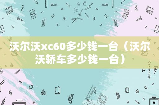 沃尔沃xc60多少钱一台（沃尔沃轿车多少钱一台）