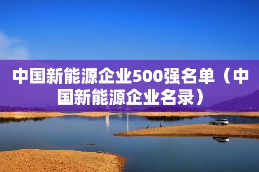 中国新能源企业500强名单（中国新能源企业名录）