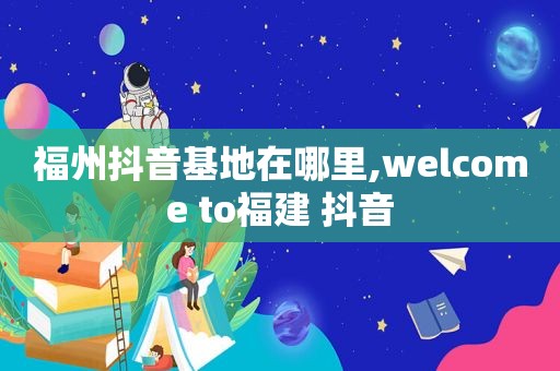 福州抖音基地在哪里, ***  to福建 抖音