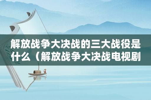 解放战争大决战的三大战役是什么（解放战争大决战电视剧视频）