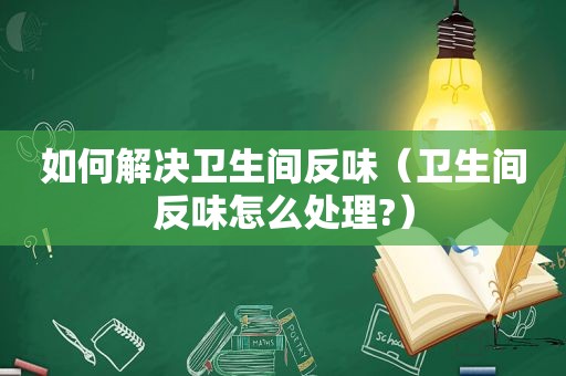 如何解决卫生间反味（卫生间反味怎么处理?）