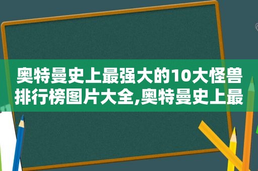 奥特曼史上最强大的10大怪兽排行榜图片大全,奥特曼史上最强大的10大怪兽排行榜图片视频