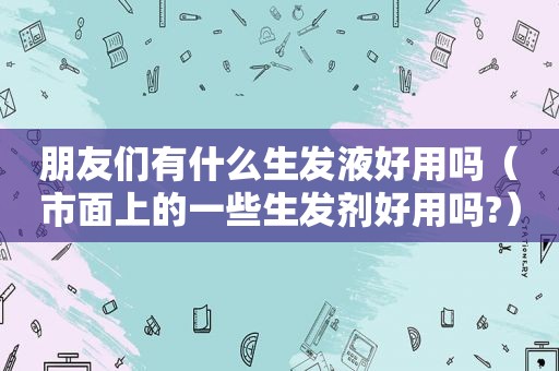 朋友们有什么生发液好用吗（市面上的一些生发剂好用吗?）