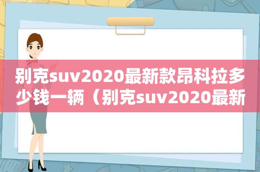 别克suv2020最新款昂科拉多少钱一辆（别克suv2020最新款昂科拉多少钱一台）