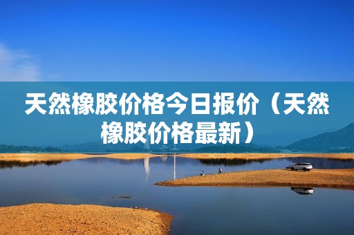 天然橡胶价格今日报价（天然橡胶价格最新）