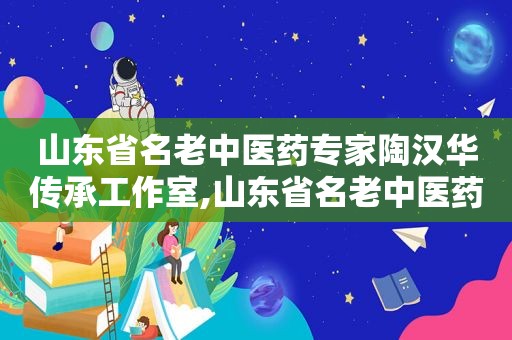 山东省名老中医药专家陶汉华传承工作室,山东省名老中医药专家几年一次