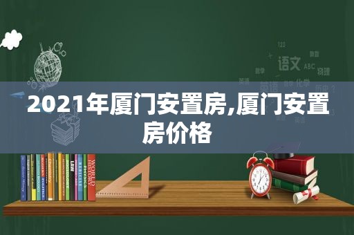 2021年厦门安置房,厦门安置房价格