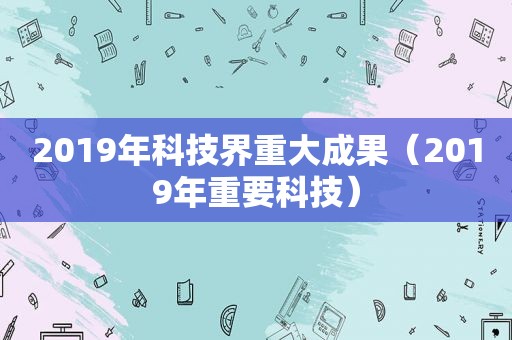 2019年科技界重大成果（2019年重要科技）