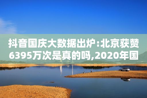 抖音国庆大数据出炉:北京获赞6395万次是真的吗,2020年国庆假期抖音数据报告