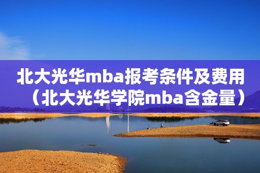 北大光华mba报考条件及费用（北大光华学院mba含金量）