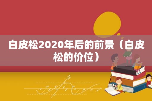 白皮松2020年后的前景（白皮松的价位）