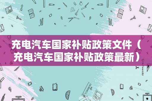 充电汽车国家补贴政策文件（充电汽车国家补贴政策最新）