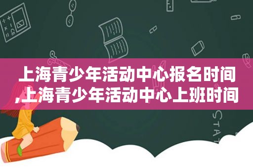 上海青少年活动中心报名时间,上海青少年活动中心上班时间