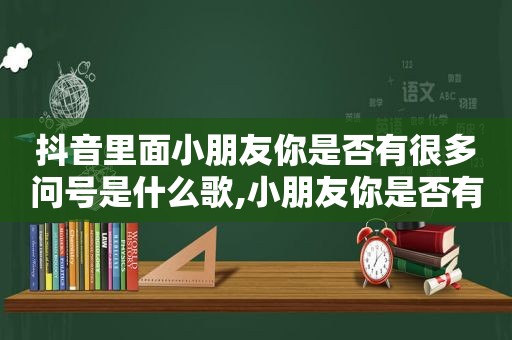 抖音里面小朋友你是否有很多问号是什么歌,小朋友你是否有很多问号?抖音版歌名