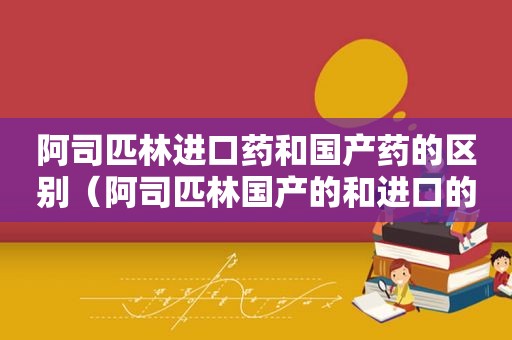 阿司匹林进口药和国产药的区别（阿司匹林国产的和进口的药效一样吗）