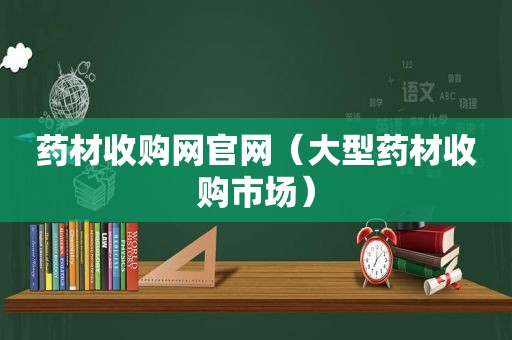 药材收购网官网（大型药材收购市场）