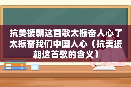 抗美援朝这首歌太振奋人心了太振奋我们中国人心（抗美援朝这首歌的含义）